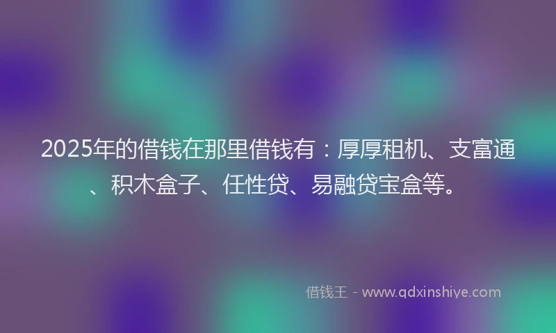 2025年的借钱在那里借钱有：厚厚租机、支富通、积木盒子、任性贷、易融贷宝盒等。