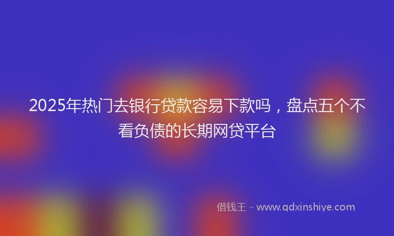 2025年热门去银行贷款容易下款吗，盘点五个不看负债的长期网贷平台