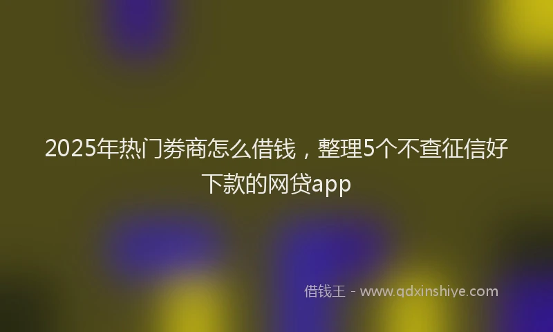 2025年热门劵商怎么借钱，整理5个不查征信好下款的网贷app