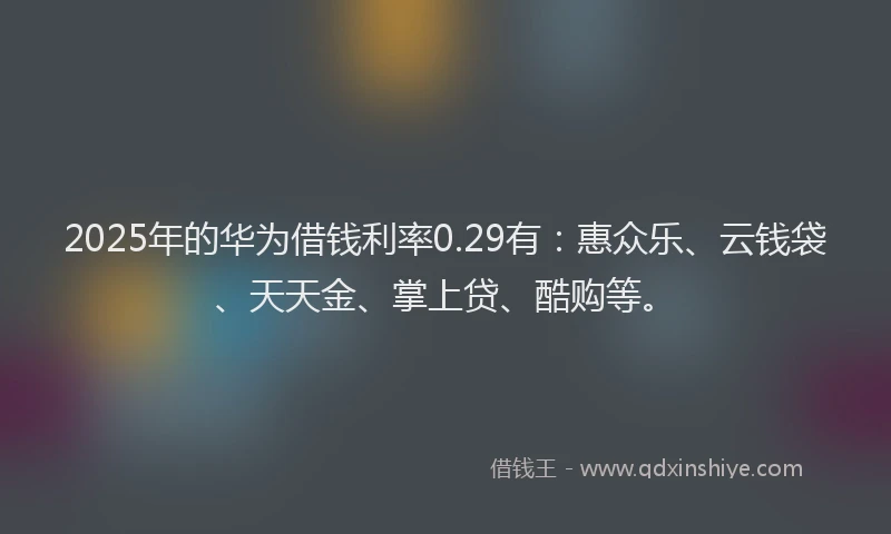 2025年的华为借钱利率0.29有：惠众乐、云钱袋、天天金、掌上贷、酷购等。