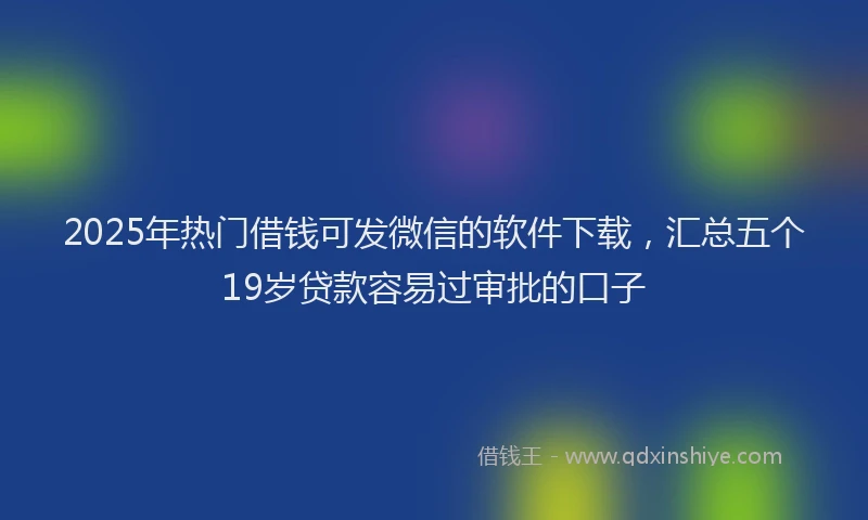 2025年热门借钱可发微信的软件下载，汇总五个19岁贷款容易过审批的口子