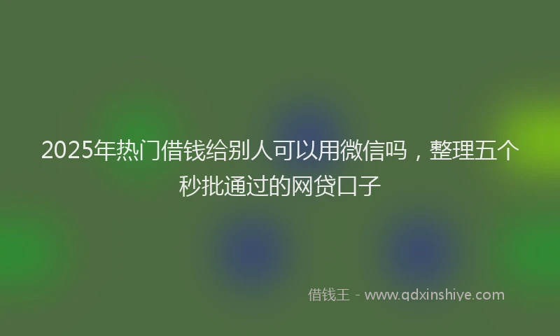 2025年热门借钱给别人可以用微信吗，整理五个秒批通过的网贷口子