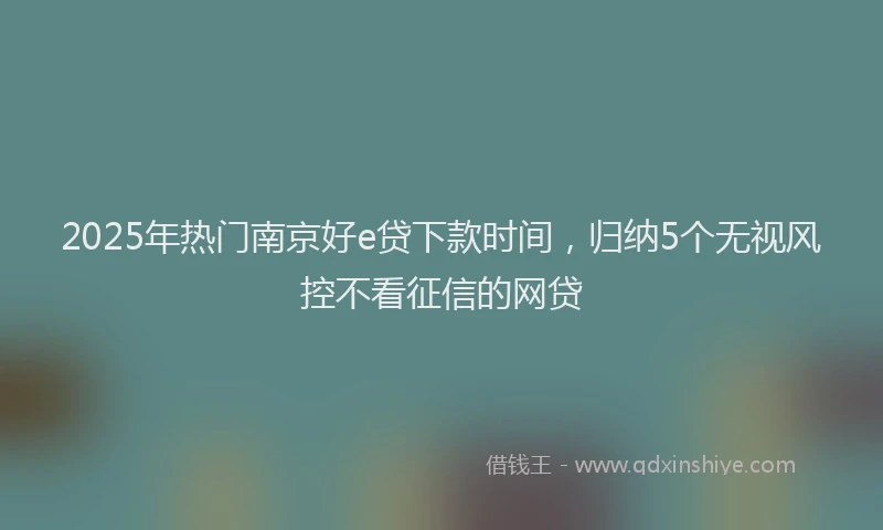 2025年热门南京好e贷下款时间，归纳5个无视风控不看征信的网贷