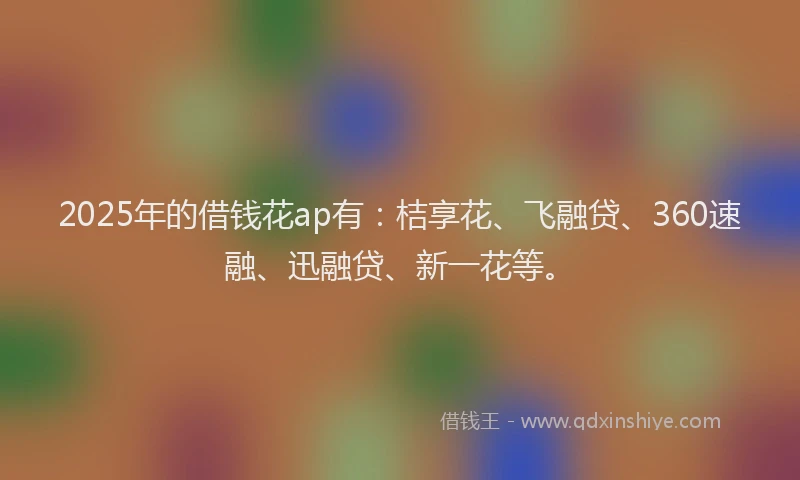 2025年的借钱花ap有：桔享花、飞融贷、360速融、迅融贷、新一花等。