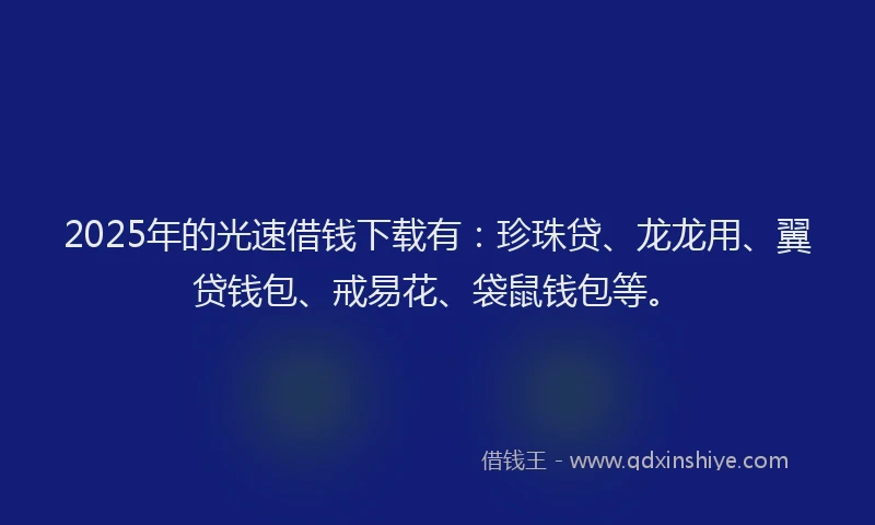 2025年的光速借钱下载有：珍珠贷、龙龙用、翼贷钱包、戒易花、袋鼠钱包等。