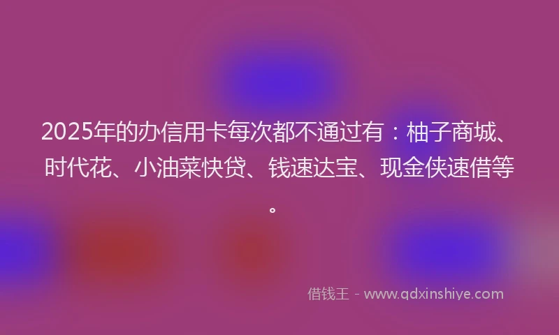 2025年的办信用卡每次都不通过有：柚子商城、时代花、小油菜快贷、钱速达宝、现金侠速借等。