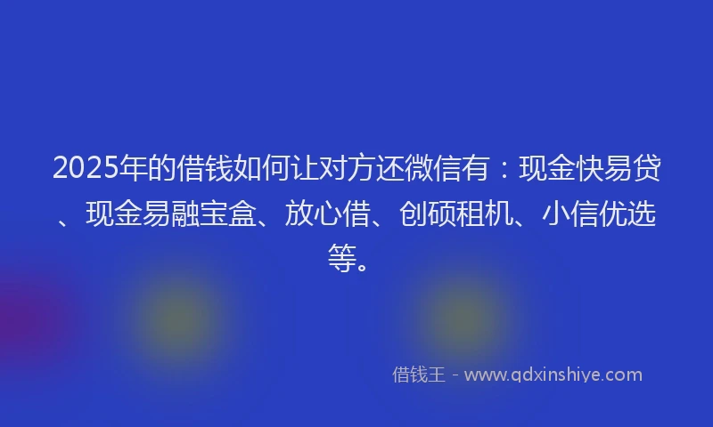 2025年的借钱如何让对方还微信有：现金快易贷、现金易融宝盒、放心借、创硕租机、小信优选等。