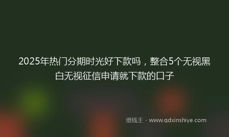 2025年热门分期时光好下款吗，整合5个无视黑白无视征信申请就下款的口子
