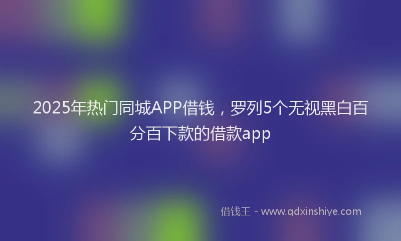 2025年热门同城APP借钱，罗列5个无视黑白百分百下款的借款app