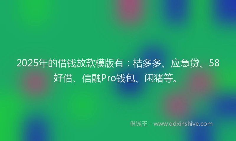 2025年的借钱放款模版有：桔多多、应急贷、58好借、信融Pro钱包、闲猪等。