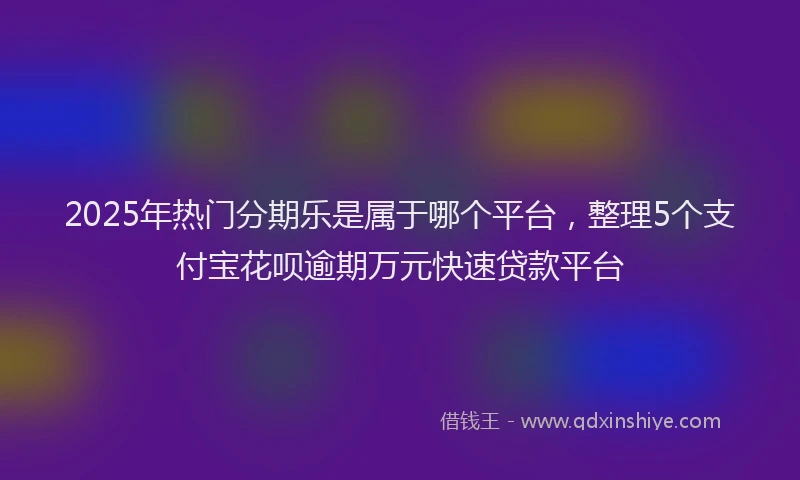 2025年热门分期乐是属于哪个平台，整理5个支付宝花呗逾期万元快速贷款平台