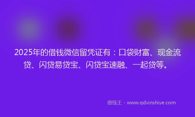 2025年的借钱微信留凭证有：口袋财富、现金流贷、闪贷易贷宝、闪贷宝速融、一起贷等。