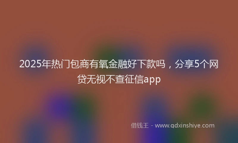 2025年热门包商有氧金融好下款吗，分享5个网贷无视不查征信app