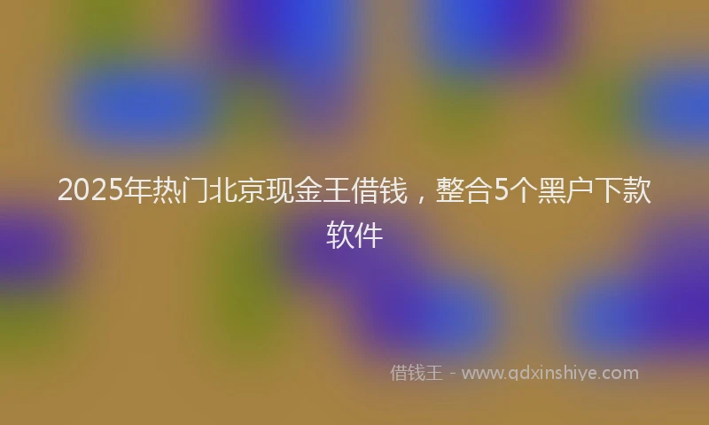2025年热门北京现金王借钱，整合5个黑户下款软件