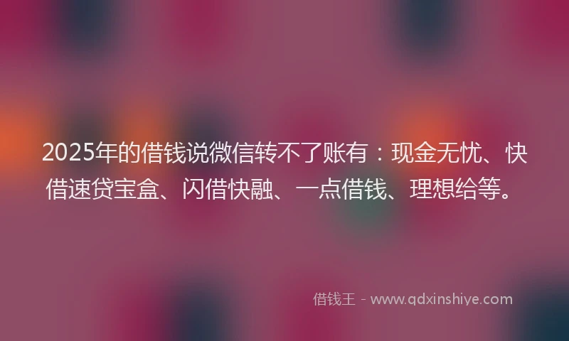 2025年的借钱说微信转不了账有：现金无忧、快借速贷宝盒、闪借快融、一点借钱、理想给等。