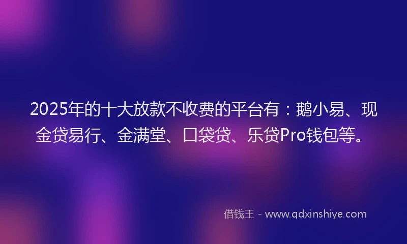 2025年的十大放款不收费的平台有：鹅小易、现金贷易行、金满堂、口袋贷、乐贷Pro钱包等。