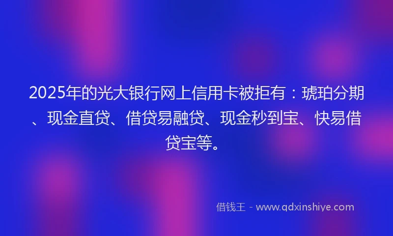 2025年的光大银行网上信用卡被拒有：琥珀分期、现金直贷、借贷易融贷、现金秒到宝、快易借贷宝等。