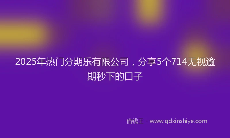 2025年热门分期乐有限公司，分享5个714无视逾期秒下的口子