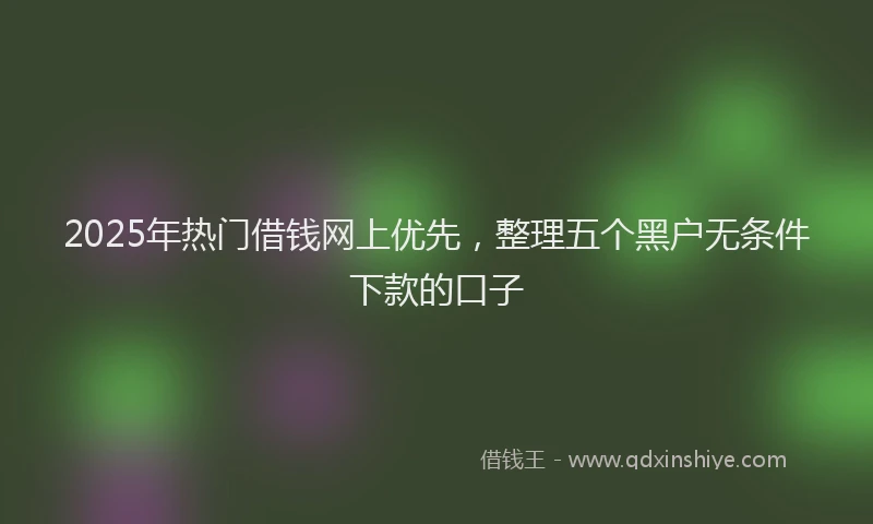 2025年热门借钱网上优先，整理五个黑户无条件下款的口子