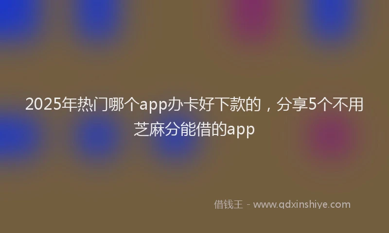 2025年热门哪个app办卡好下款的，分享5个不用芝麻分能借的app