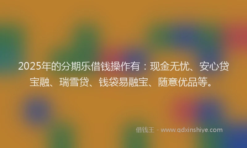2025年的分期乐借钱操作有：现金无忧、安心贷宝融、瑞雪贷、钱袋易融宝、随意优品等。