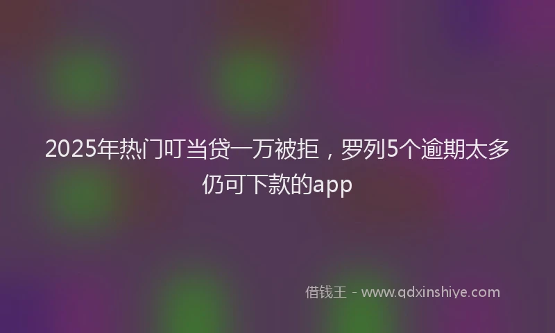 2025年热门叮当贷一万被拒，罗列5个逾期太多仍可下款的app
