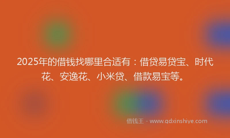 2025年的借钱找哪里合适有：借贷易贷宝、时代花、安逸花、小米贷、借款易宝等。