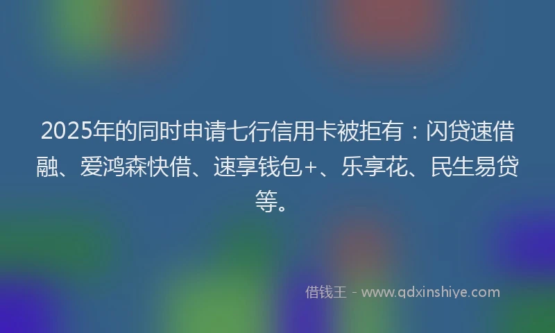 2025年的同时申请七行信用卡被拒有：闪贷速借融、爱鸿森快借、速享钱包+、乐享花、民生易贷等。