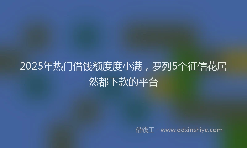 2025年热门借钱额度度小满，罗列5个征信花居然都下款的平台