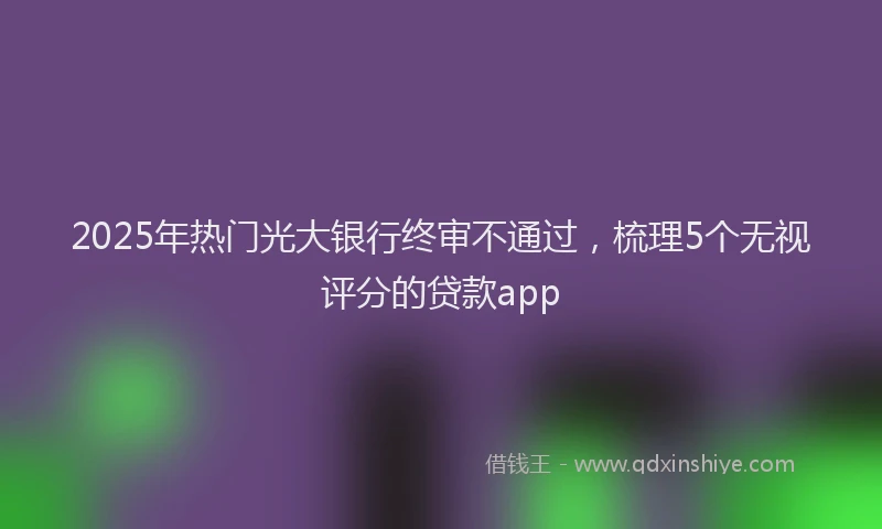 2025年热门光大银行终审不通过，梳理5个无视评分的贷款app