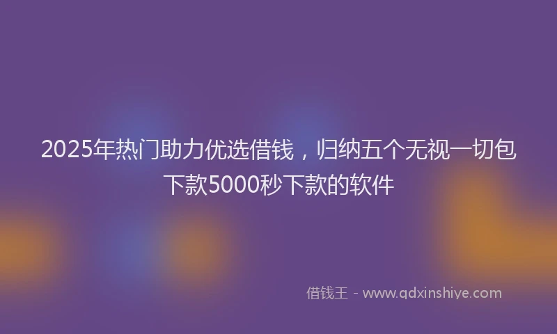 2025年热门助力优选借钱，归纳五个无视一切包下款5000秒下款的软件