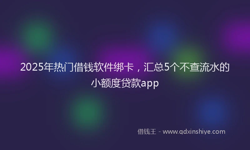 2025年热门借钱软件绑卡，汇总5个不查流水的小额度贷款app