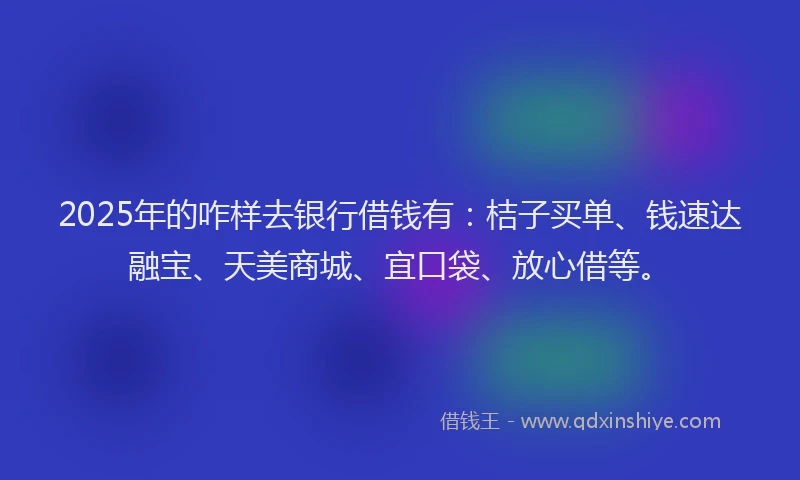 2025年的咋样去银行借钱有：桔子买单、钱速达融宝、天美商城、宜口袋、放心借等。