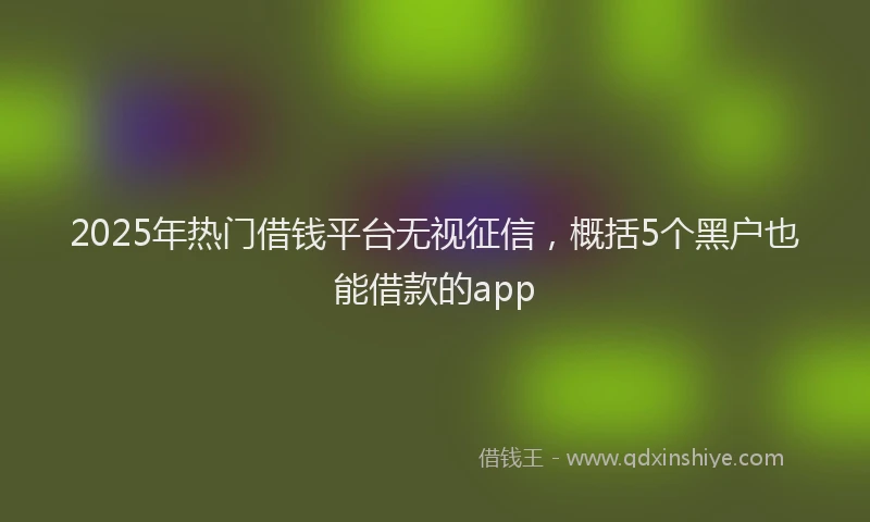 2025年热门借钱平台无视征信，概括5个黑户也能借款的app