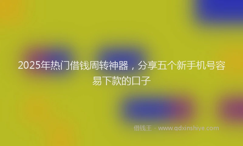 2025年热门借钱周转神器，分享五个新手机号容易下款的口子