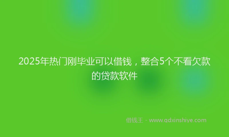 2025年热门刚毕业可以借钱，整合5个不看欠款的贷款软件