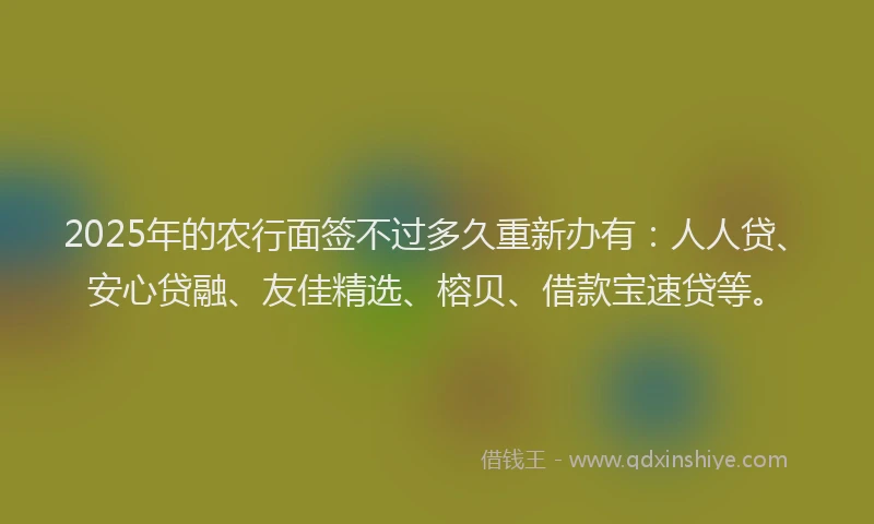 2025年的农行面签不过多久重新办有：人人贷、安心贷融、友佳精选、榕贝、借款宝速贷等。