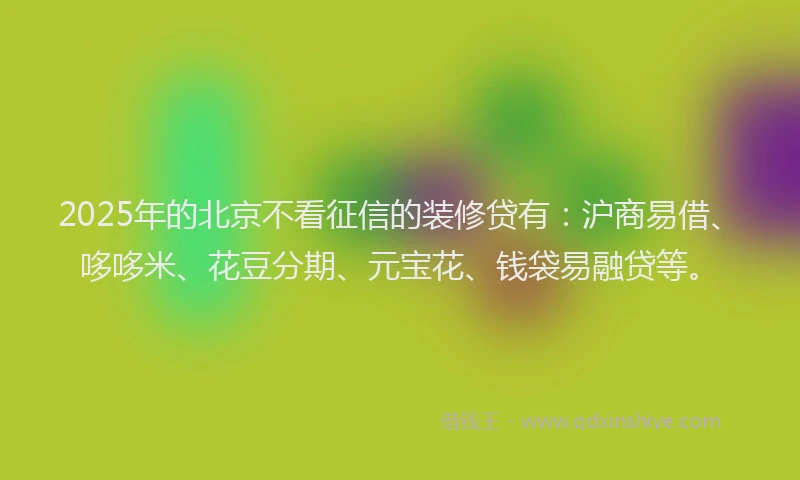 2025年的北京不看征信的装修贷有：沪商易借、哆哆米、花豆分期、元宝花、钱袋易融贷等。