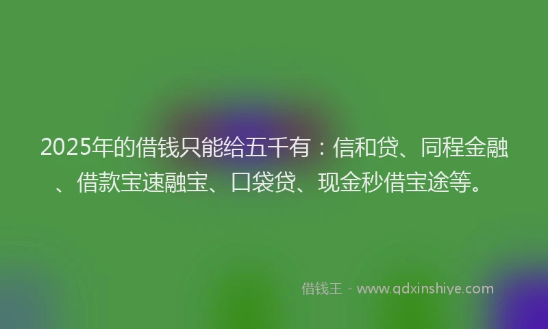 2025年的借钱只能给五千有：信和贷、同程金融、借款宝速融宝、口袋贷、现金秒借宝途等。