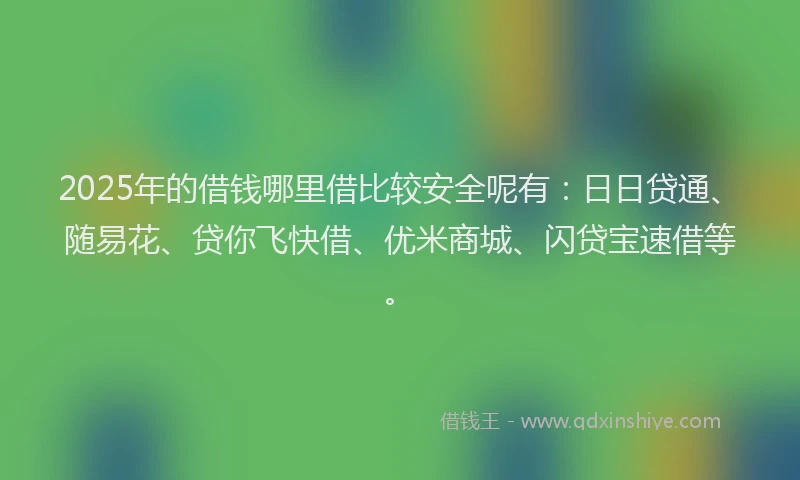 2025年的借钱哪里借比较安全呢有：日日贷通、随易花、贷你飞快借、优米商城、闪贷宝速借等。