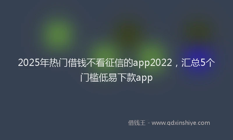 2025年热门借钱不看征信的app2022，汇总5个门槛低易下款app