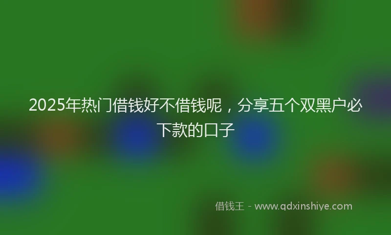 2025年热门借钱好不借钱呢，分享五个双黑户必下款的口子