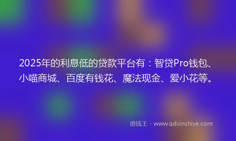 2025年的利息低的贷款平台有：智贷Pro钱包、小喵商城、百度有钱花、魔法现金、爱小花等。