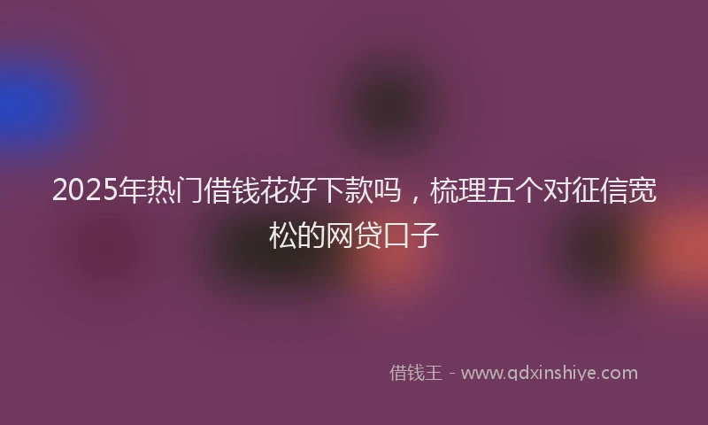 2025年热门借钱花好下款吗，梳理五个对征信宽松的网贷口子