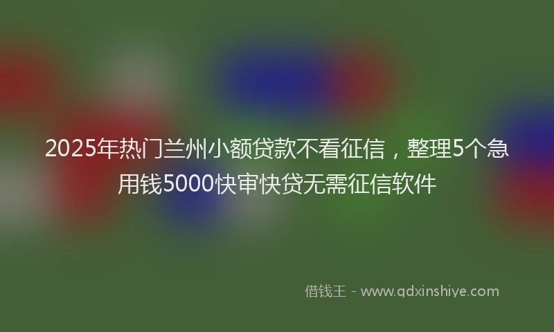 2025年热门兰州小额贷款不看征信，整理5个急用钱5000快审快贷无需征信软件