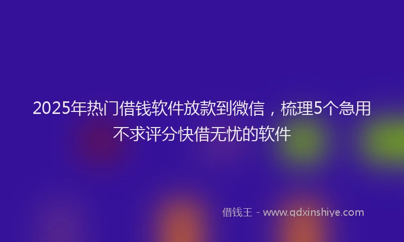2025年热门借钱软件放款到微信，梳理5个急用不求评分快借无忧的软件