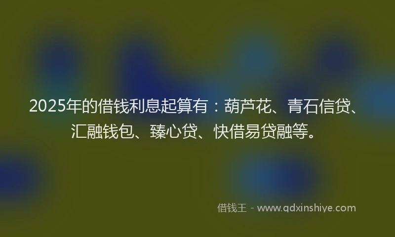 2025年的借钱利息起算有：葫芦花、青石信贷、汇融钱包、臻心贷、快借易贷融等。