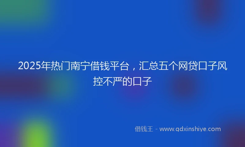 2025年热门南宁借钱平台，汇总五个网贷口子风控不严的口子