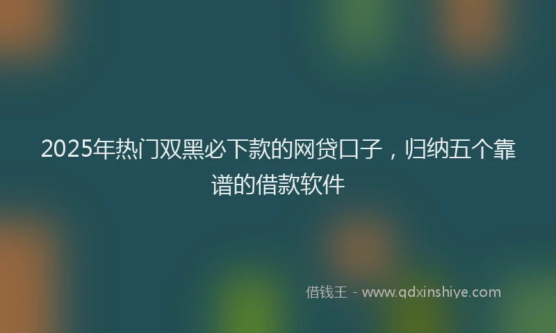 2025年热门双黑必下款的网贷口子，归纳五个靠谱的借款软件