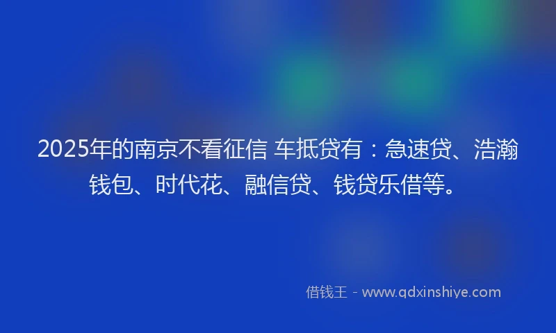 2025年的南京不看征信 车抵贷有：急速贷、浩瀚钱包、时代花、融信贷、钱贷乐借等。
